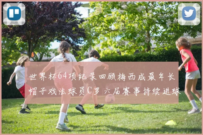 世界杯64项纪录回顾梅西成最年长帽子戏法球员C罗六届赛事持续进球